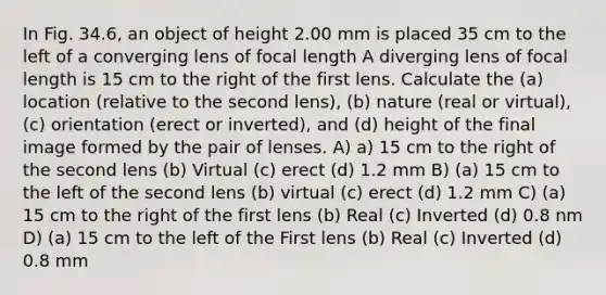 In Fig. 34.6, an object of height 2.00 mm is placed 35 cm to the left of a converging lens of focal length A diverging lens of focal length is 15 cm to the right of the first lens. Calculate the (a) location (relative to the second lens), (b) nature (real or virtual), (c) orientation (erect or inverted), and (d) height of the final image formed by the pair of lenses. A) a) 15 cm to the right of the second lens (b) Virtual (c) erect (d) 1.2 mm B) (a) 15 cm to the left of the second lens (b) virtual (c) erect (d) 1.2 mm C) (a) 15 cm to the right of the first lens (b) Real (c) Inverted (d) 0.8 nm D) (a) 15 cm to the left of the First lens (b) Real (c) Inverted (d) 0.8 mm