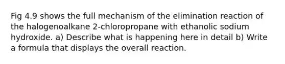 Fig 4.9 shows the full mechanism of the elimination reaction of the halogenoalkane 2-chloropropane with ethanolic sodium hydroxide. a) Describe what is happening here in detail b) Write a formula that displays the overall reaction.