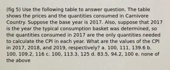 (fig 5) Use the following table to answer question. The table shows the prices and the quantities consumed in Carnivore Country. Suppose the base year is 2017. Also, suppose that 2017 is the year the typical consumption basket was determined, so the quantities consumed in 2017 are the only quantities needed to calculate the CPI in each year. What are the values of the CPI in 2017, 2018, and 2019, respectively? a. 100, 111, 139.6 b. 100, 109.2, 116 c. 100, 113.3, 125 d. 83.5, 94.2, 100 e. none of the above