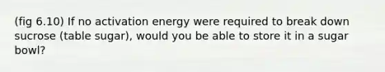 (fig 6.10) If no activation energy were required to break down sucrose (table sugar), would you be able to store it in a sugar bowl?
