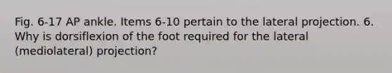 Fig. 6-17 AP ankle. Items 6-10 pertain to the lateral projection. 6. Why is dorsiflexion of the foot required for the lateral (mediolateral) projection?