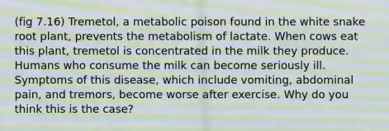 (fig 7.16) Tremetol, a metabolic poison found in the white snake root plant, prevents the metabolism of lactate. When cows eat this plant, tremetol is concentrated in the milk they produce. Humans who consume the milk can become seriously ill. Symptoms of this disease, which include vomiting, abdominal pain, and tremors, become worse after exercise. Why do you think this is the case?