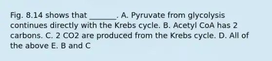 Fig. 8.14 shows that _______. A. Pyruvate from glycolysis continues directly with the Krebs cycle. B. Acetyl CoA has 2 carbons. C. 2 CO2 are produced from the Krebs cycle. D. All of the above E. B and C