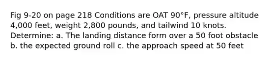 Fig 9-20 on page 218 Conditions are OAT 90°F, pressure altitude 4,000 feet, weight 2,800 pounds, and tailwind 10 knots. Determine: a. The landing distance form over a 50 foot obstacle b. the expected ground roll c. the approach speed at 50 feet