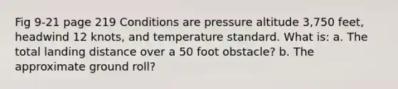 Fig 9-21 page 219 Conditions are pressure altitude 3,750 feet, headwind 12 knots, and temperature standard. What is: a. The total landing distance over a 50 foot obstacle? b. The approximate ground roll?