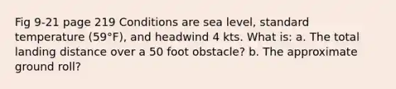 Fig 9-21 page 219 Conditions are sea level, standard temperature (59°F), and headwind 4 kts. What is: a. The total landing distance over a 50 foot obstacle? b. The approximate ground roll?