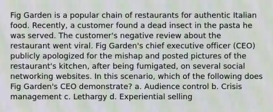 Fig Garden is a popular chain of restaurants for authentic Italian food. Recently, a customer found a dead insect in the pasta he was served. The customer's negative review about the restaurant went viral. Fig Garden's chief executive officer (CEO) publicly apologized for the mishap and posted pictures of the restaurant's kitchen, after being fumigated, on several social networking websites. In this scenario, which of the following does Fig Garden's CEO demonstrate? a. Audience control b. Crisis management c. Lethargy d. Experiential selling