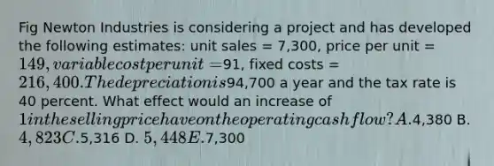 Fig Newton Industries is considering a project and has developed the following estimates: unit sales = 7,300, price per unit = 149, variable cost per unit =91, fixed costs = 216,400. The depreciation is94,700 a year and the tax rate is 40 percent. What effect would an increase of 1 in the selling price have on the operating cash flow? A.4,380 B. 4,823 C.5,316 D. 5,448 E.7,300