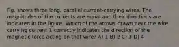 Fig. shows three long, parallel current-carrying wires. The magnitudes of the currents are equal and their directions are indicated in the figure. Which of the arrows drawn near the wire carrying current 1 correctly indicates the direction of the magnetic force acting on that wire? A) 1 B) 2 C) 3 D) 4