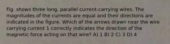 Fig. shows three long, parallel current-carrying wires. The magnitudes of the currents are equal and their directions are indicated in the figure. Which of the arrows drawn near the wire carrying current 1 correctly indicates the direction of the magnetic force acting on that wire? A) 1 B) 2 C) 3 D) 4