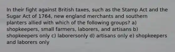 In their fight against British taxes, such as the Stamp Act and the Sugar Act of 1764, new england merchants and southern planters allied with which of the following groups? a) shopkeepers, small farmers, laborers, and artisans b) shopkeepers only c) laborersonly d) artisans only e) shopkeepers and laborers only