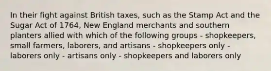 In their fight against British taxes, such as the Stamp Act and the Sugar Act of 1764, New England merchants and southern planters allied with which of the following groups - shopkeepers, small farmers, laborers, and artisans - shopkeepers only - laborers only - artisans only - shopkeepers and laborers only