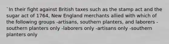 `In their fight against British taxes such as the stamp act and the sugar act of 1764, New England merchants allied with which of the following groups -artisans, southern planters, and laborers -southern planters only -laborers only -artisans only -southern planters only