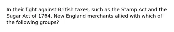 In their fight against British taxes, such as the Stamp Act and the Sugar Act of 1764, New England merchants allied with which of the following groups?