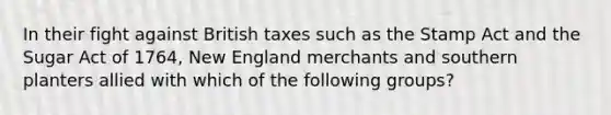 In their fight against British taxes such as the Stamp Act and the Sugar Act of 1764, New England merchants and southern planters allied with which of the following groups?