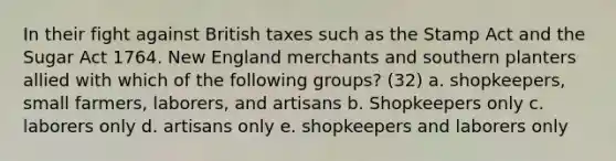 In their fight against British taxes such as the Stamp Act and the Sugar Act 1764. New England merchants and southern planters allied with which of the following groups? (32) a. shopkeepers, small farmers, laborers, and artisans b. Shopkeepers only c. laborers only d. artisans only e. shopkeepers and laborers only