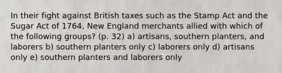 In their fight against British taxes such as the Stamp Act and the Sugar Act of 1764, New England merchants allied with which of the following groups? (p. 32) a) artisans, southern planters, and laborers b) southern planters only c) laborers only d) artisans only e) southern planters and laborers only