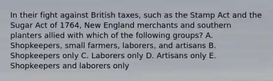 In their fight against British taxes, such as the Stamp Act and the Sugar Act of 1764, New England merchants and southern planters allied with which of the following groups? A. Shopkeepers, small farmers, laborers, and artisans B. Shopkeepers only C. Laborers only D. Artisans only E. Shopkeepers and laborers only