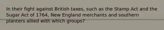 In their fight against British taxes, such as the Stamp Act and the Sugar Act of 1764, New England merchants and southern planters allied with which groups?