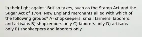 In their fight against British taxes, such as the Stamp Act and the Sugar Act of 1764, New England merchants allied with which of the following groups? A) shopkeepers, small farmers, laborers, and artisans B) shopkeepers only C) laborers only D) artisans only E) shopkeepers and laborers only