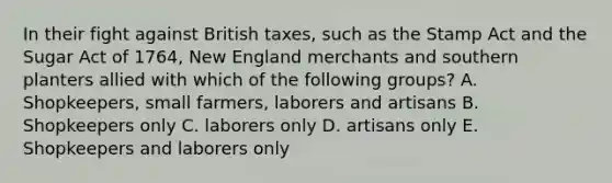 In their fight against British taxes, such as the Stamp Act and the Sugar Act of 1764, New England merchants and southern planters allied with which of the following groups? A. Shopkeepers, small farmers, laborers and artisans B. Shopkeepers only C. laborers only D. artisans only E. Shopkeepers and laborers only