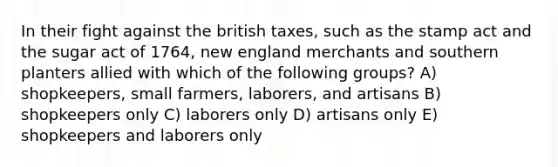 In their fight against the british taxes, such as the stamp act and the sugar act of 1764, new england merchants and southern planters allied with which of the following groups? A) shopkeepers, small farmers, laborers, and artisans B) shopkeepers only C) laborers only D) artisans only E) shopkeepers and laborers only