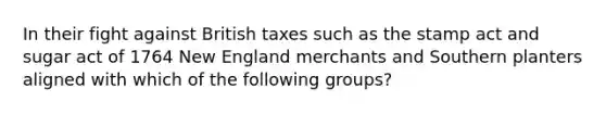 In their fight against British taxes such as the stamp act and sugar act of 1764 New England merchants and Southern planters aligned with which of the following groups?