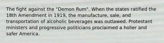 The fight against the "Demon Rum". When the states ratified the 18th Amendment in 1919, the manufacture, sale, and transportation of alcoholic beverages was outlawed. Protestant ministers and progressive politicians proclaimed a holier and safer America.