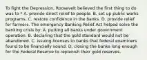 To fight the Depression, Roosevelt believed the first thing to do was to * A. provide direct relief to people. B. set up public works programs. C. restore confidence in the banks. D. provide relief for farmers. The emergency Banking Relief Act helped solve the banking crisis by: A. putting all banks under government operation. B. declaring that the gold standard would not be abandoned. C. issuing licenses to banks that federal examiners found to be financially sound. D. closing the banks long enough for the Federal Reserve to replenish their gold reserves.