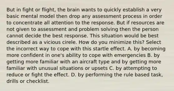 But in fight or flight, the brain wants to quickly establish a very basic mental model then drop any assessment process in order to concentrate all attention to the response. But if resources are not given to assessment and problem solving then the person cannot decide the best response. This situation would be best described as a vicious cirele. How do you minimize this? Select the incorrect way to cope with this startle effect. A. by becoming more confident in one's ability to cope with emergencies B. by getting more familiar with an aircraft type and by getting more familiar with unusual situations or upsets C. by attempting to reduce or fight the effect. D. by performing the rule based task, drills or checklist.