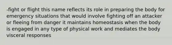 -fight or flight this name reflects its role in preparing the body for emergency situations that would involve fighting off an attacker or fleeing from danger it maintains homeostasis when the body is engaged in any type of physical work and mediates the body visceral responses