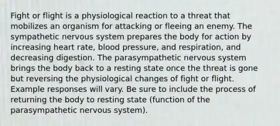 Fight or flight is a physiological reaction to a threat that mobilizes an organism for attacking or fleeing an enemy. The sympathetic nervous system prepares the body for action by increasing heart rate, blood pressure, and respiration, and decreasing digestion. The parasympathetic nervous system brings the body back to a resting state once the threat is gone but reversing the physiological changes of fight or flight. Example responses will vary. Be sure to include the process of returning the body to resting state (function of the parasympathetic nervous system).