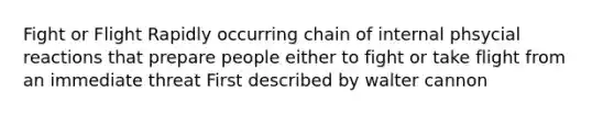 Fight or Flight Rapidly occurring chain of internal phsycial reactions that prepare people either to fight or take flight from an immediate threat First described by walter cannon