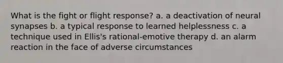 What is the fight or flight response? a. a deactivation of neural synapses b. a typical response to learned helplessness c. a technique used in Ellis's rational-emotive therapy d. an alarm reaction in the face of adverse circumstances