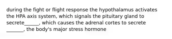 during the fight or flight response the hypothalamus activates the HPA axis system, which signals the pituitary gland to secrete______, which causes the adrenal cortes to secrete _______, the body's major stress hormone