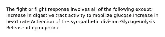 The fight or flight response involves all of the following except: Increase in digestive tract activity to mobilize glucose Increase in heart rate Activation of the sympathetic division Glycogenolysis Release of epinephrine