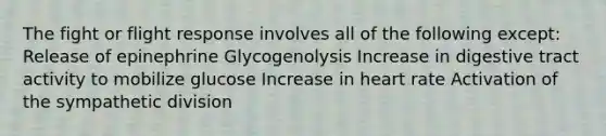 The fight or flight response involves all of the following except: Release of epinephrine Glycogenolysis Increase in digestive tract activity to mobilize glucose Increase in heart rate Activation of the sympathetic division