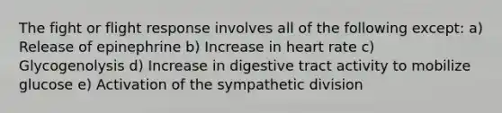 The fight or flight response involves all of the following except: a) Release of epinephrine b) Increase in heart rate c) Glycogenolysis d) Increase in digestive tract activity to mobilize glucose e) Activation of the sympathetic division