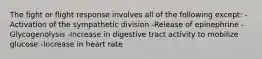 The fight or flight response involves all of the following except: -Activation of the sympathetic division -Release of epinephrine -Glycogenolysis -Increase in digestive tract activity to mobilize glucose -Increase in heart rate