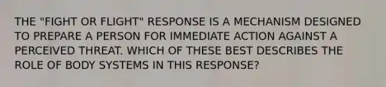 THE "FIGHT OR FLIGHT" RESPONSE IS A MECHANISM DESIGNED TO PREPARE A PERSON FOR IMMEDIATE ACTION AGAINST A PERCEIVED THREAT. WHICH OF THESE BEST DESCRIBES THE ROLE OF BODY SYSTEMS IN THIS RESPONSE?