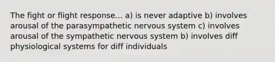 The fight or flight response... a) is never adaptive b) involves arousal of the parasympathetic nervous system c) involves arousal of the sympathetic nervous system b) involves diff physiological systems for diff individuals