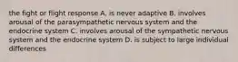 the fight or flight response A. is never adaptive B. involves arousal of the parasympathetic nervous system and the endocrine system C. involves arousal of the sympathetic nervous system and the endocrine system D. is subject to large individual differences