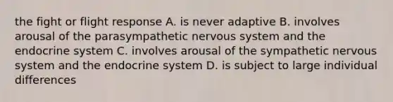 the fight or flight response A. is never adaptive B. involves arousal of the parasympathetic nervous system and the endocrine system C. involves arousal of the sympathetic nervous system and the endocrine system D. is subject to large individual differences