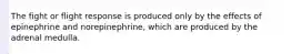 The fight or flight response is produced only by the effects of epinephrine and norepinephrine, which are produced by the adrenal medulla.