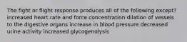 The fight or flight response produces all of the following except? increased heart rate and force concentration dilation of vessels to the digestive organs increase in blood pressure decreased urine activity increased glycogenolysis