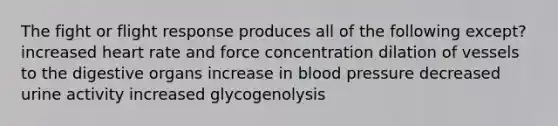 The fight or flight response produces all of the following except? increased heart rate and force concentration dilation of vessels to the digestive organs increase in <a href='https://www.questionai.com/knowledge/kD0HacyPBr-blood-pressure' class='anchor-knowledge'>blood pressure</a> decreased urine activity increased glycogenolysis