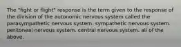 The "fight or flight" response is the term given to the response of the division of the autonomic nervous system called the parasympathetic nervous system. sympathetic nervous system. peritoneal nervous system. central nervous system. all of the above.