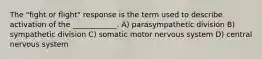 The "fight or flight" response is the term used to describe activation of the ____________. A) parasympathetic division B) sympathetic division C) somatic motor nervous system D) central nervous system