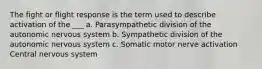 The fight or flight response is the term used to describe activation of the ___ a. Parasympathetic division of the autonomic nervous system b. Sympathetic division of the autonomic nervous system c. Somatic motor nerve activation Central nervous system