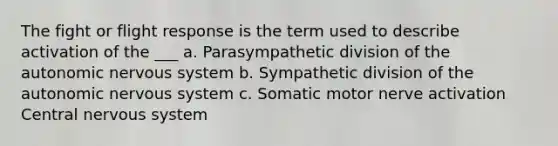 The fight or flight response is the term used to describe activation of the ___ a. Parasympathetic division of the autonomic nervous system b. Sympathetic division of the autonomic nervous system c. Somatic motor nerve activation Central nervous system